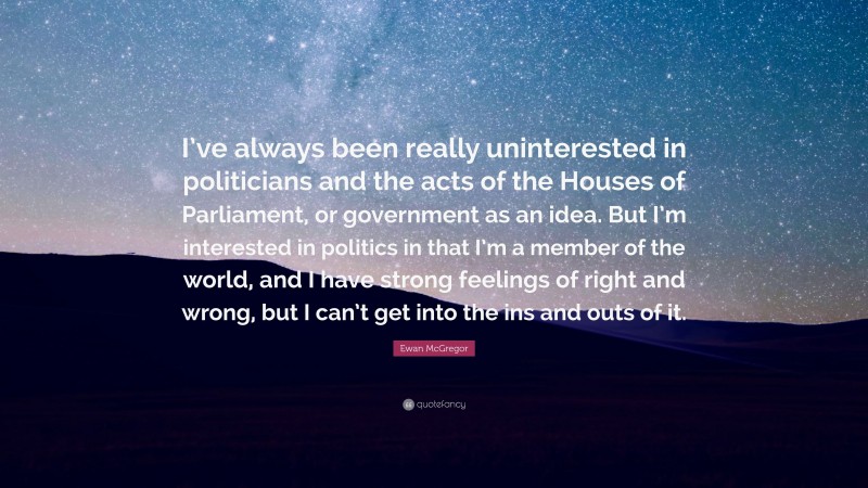 Ewan McGregor Quote: “I’ve always been really uninterested in politicians and the acts of the Houses of Parliament, or government as an idea. But I’m interested in politics in that I’m a member of the world, and I have strong feelings of right and wrong, but I can’t get into the ins and outs of it.”