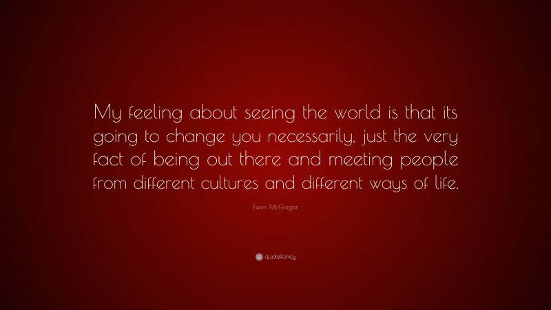 Ewan McGregor Quote: “My feeling about seeing the world is that its going to change you necessarily, just the very fact of being out there and meeting people from different cultures and different ways of life.”