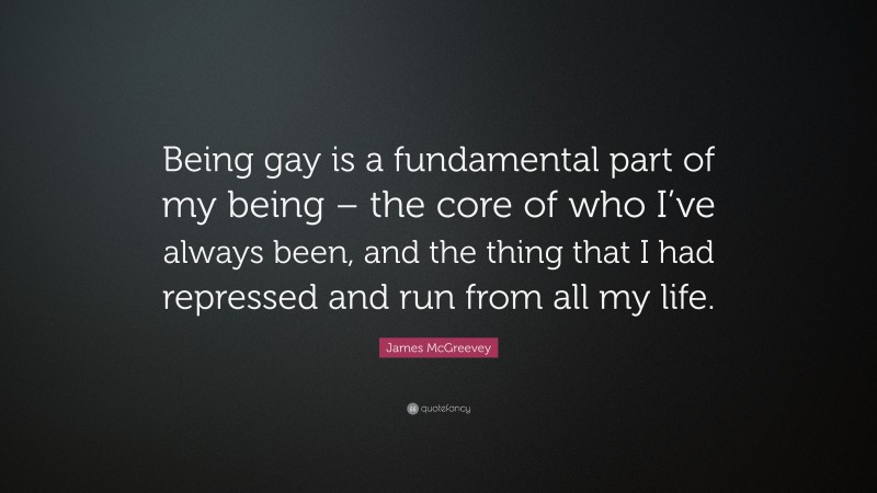 James McGreevey Quote: “Being gay is a fundamental part of my being – the core of who I’ve always been, and the thing that I had repressed and run from all my life.”