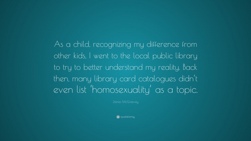 James McGreevey Quote: “As a child, recognizing my difference from other kids, I went to the local public library to try to better understand my reality. Back then, many library card catalogues didn’t even list ‘homosexuality’ as a topic.”
