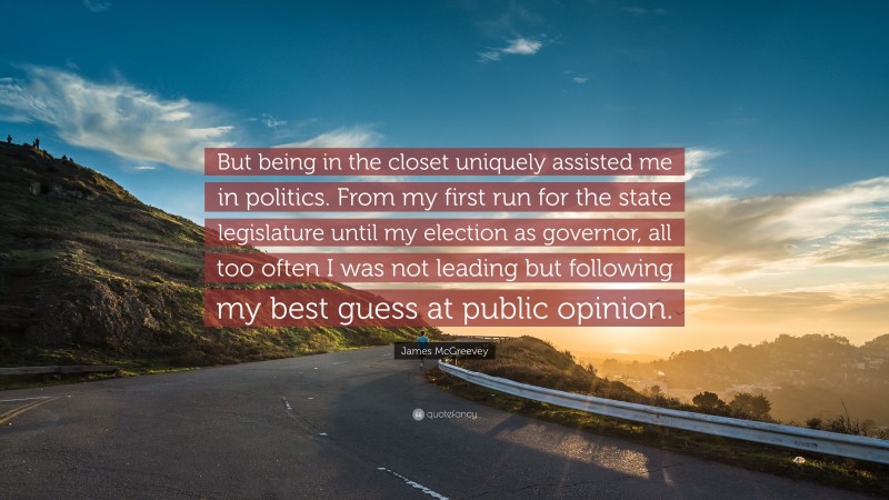 James McGreevey Quote: “But being in the closet uniquely assisted me in politics. From my first run for the state legislature until my election as governor, all too often I was not leading but following my best guess at public opinion.”