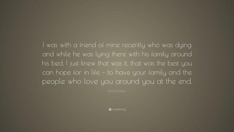 Ewan McGregor Quote: “I was with a friend of mine recently who was dying and while he was lying there with his family around his bed, I just knew that was it, that was the best you can hope for in life – to have your family and the people who love you around you at the end.”
