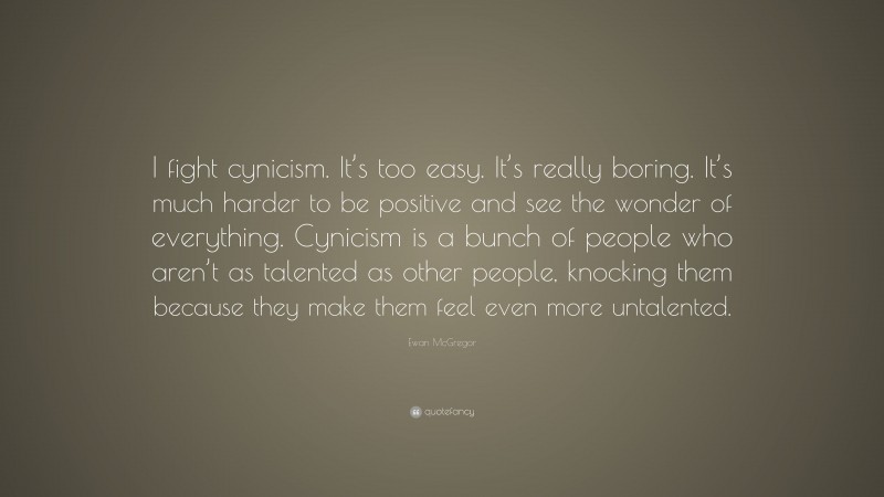Ewan McGregor Quote: “I fight cynicism. It’s too easy. It’s really boring. It’s much harder to be positive and see the wonder of everything. Cynicism is a bunch of people who aren’t as talented as other people, knocking them because they make them feel even more untalented.”