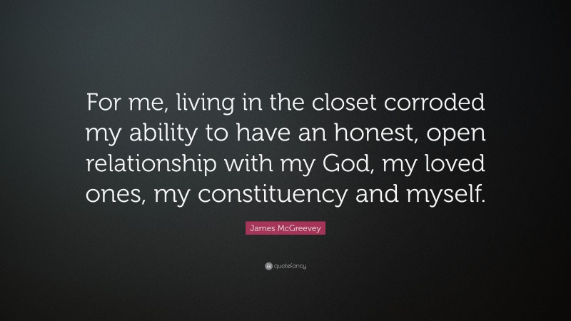 James McGreevey Quote: “For me, living in the closet corroded my ability to have an honest, open relationship with my God, my loved ones, my constituency and myself.”