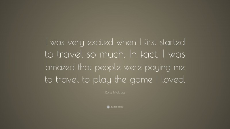 Rory McIlroy Quote: “I was very excited when I first started to travel so much. In fact, I was amazed that people were paying me to travel to play the game I loved.”
