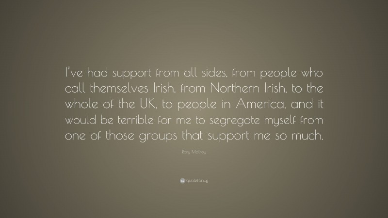 Rory McIlroy Quote: “I’ve had support from all sides, from people who call themselves Irish, from Northern Irish, to the whole of the UK, to people in America, and it would be terrible for me to segregate myself from one of those groups that support me so much.”