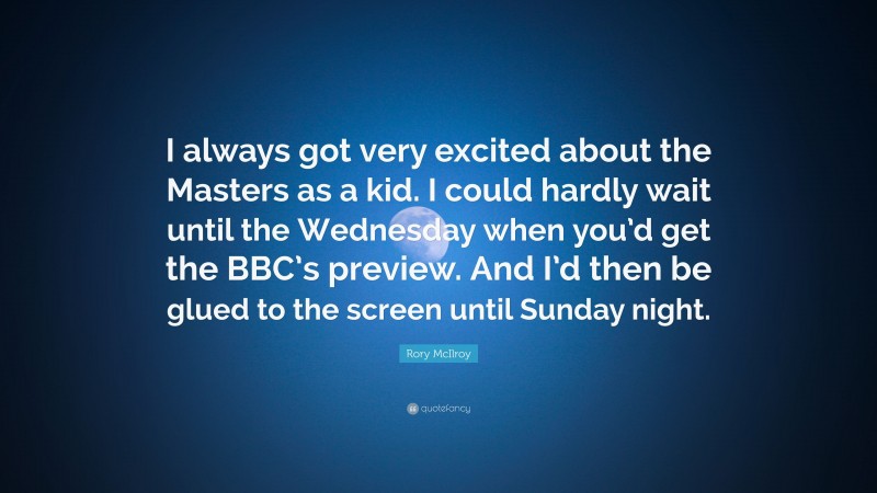 Rory McIlroy Quote: “I always got very excited about the Masters as a kid. I could hardly wait until the Wednesday when you’d get the BBC’s preview. And I’d then be glued to the screen until Sunday night.”