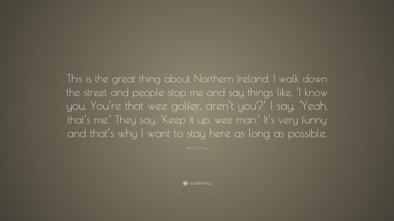 Rory McIlroy Quote: “This is the great thing about Northern Ireland. I walk down the street and people stop me and say things like, ‘I know you. You’re that wee golfer, aren’t you?’ I say, ‘Yeah, that’s me.’ They say, ‘Keep it up, wee man.’ It’s very funny and that’s why I want to stay here as long as possible.”