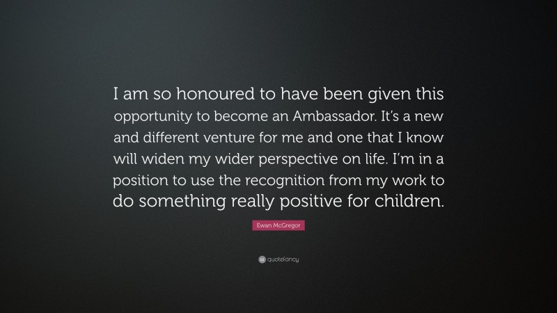 Ewan McGregor Quote: “I am so honoured to have been given this opportunity to become an Ambassador. It’s a new and different venture for me and one that I know will widen my wider perspective on life. I’m in a position to use the recognition from my work to do something really positive for children.”