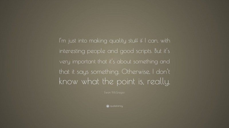 Ewan McGregor Quote: “I’m just into making quality stuff if I can, with interesting people and good scripts. But it’s very important that it’s about something and that it says something. Otherwise, I don’t know what the point is, really.”
