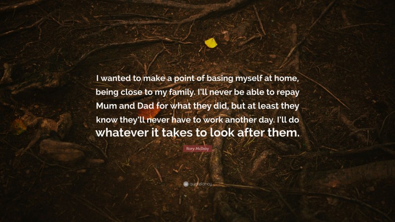 Rory McIlroy Quote: “I wanted to make a point of basing myself at home, being close to my family. I’ll never be able to repay Mum and Dad for what they did, but at least they know they’ll never have to work another day. I’ll do whatever it takes to look after them.”
