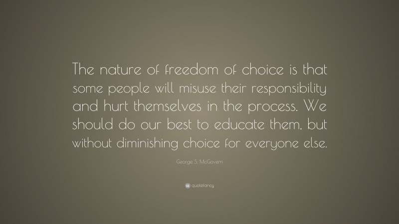 George S. McGovern Quote: “The nature of freedom of choice is that some people will misuse their responsibility and hurt themselves in the process. We should do our best to educate them, but without diminishing choice for everyone else.”