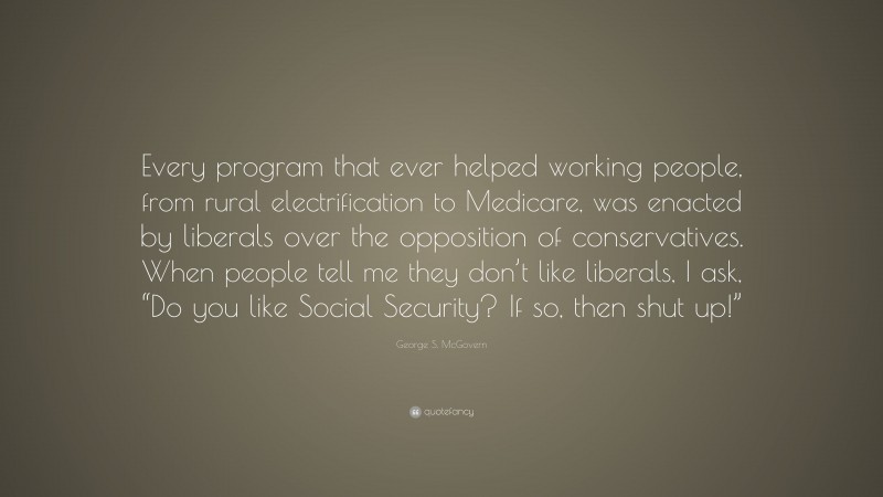 George S. McGovern Quote: “Every program that ever helped working people, from rural electrification to Medicare, was enacted by liberals over the opposition of conservatives. When people tell me they don’t like liberals, I ask, “Do you like Social Security? If so, then shut up!””