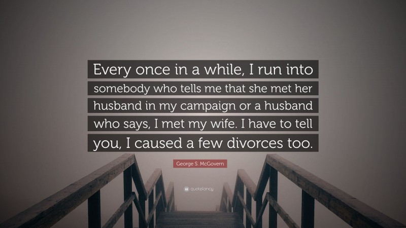 George S. McGovern Quote: “Every once in a while, I run into somebody who tells me that she met her husband in my campaign or a husband who says, I met my wife. I have to tell you, I caused a few divorces too.”
