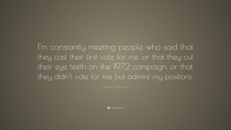 George S. McGovern Quote: “I’m constantly meeting people who said that they cast their first vote for me, or that they cut their eye teeth on the 1972 campaign, or that they didn’t vote for me but admire my positions.”