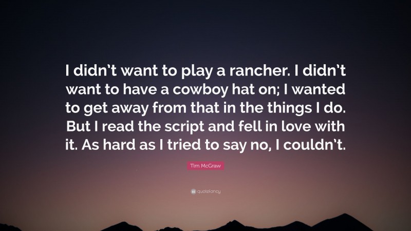 Tim McGraw Quote: “I didn’t want to play a rancher. I didn’t want to have a cowboy hat on; I wanted to get away from that in the things I do. But I read the script and fell in love with it. As hard as I tried to say no, I couldn’t.”