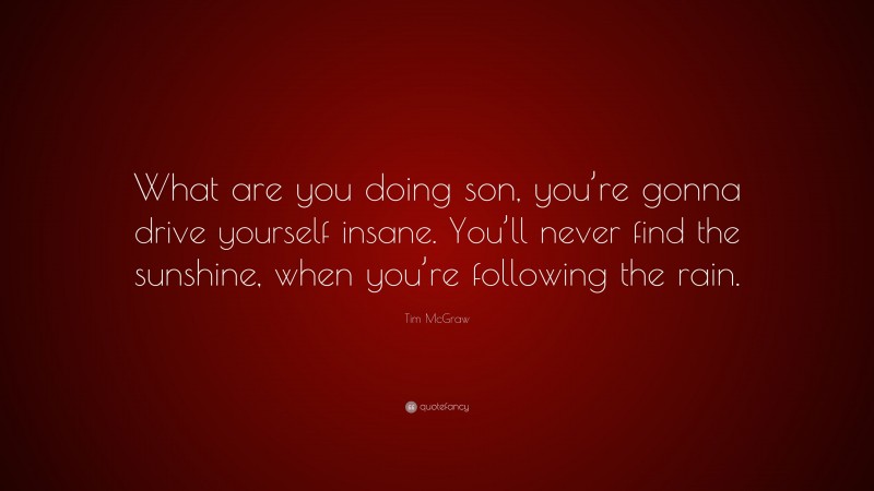 Tim McGraw Quote: “What are you doing son, you’re gonna drive yourself insane. You’ll never find the sunshine, when you’re following the rain.”