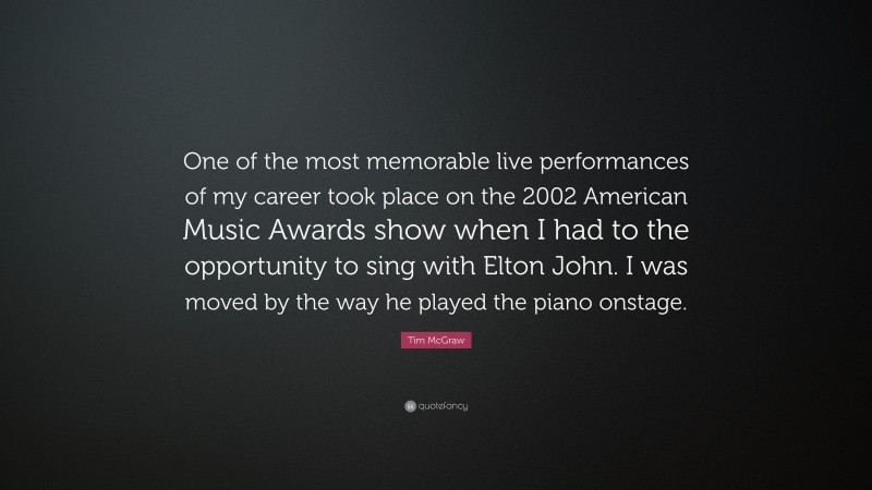 Tim McGraw Quote: “One of the most memorable live performances of my career took place on the 2002 American Music Awards show when I had to the opportunity to sing with Elton John. I was moved by the way he played the piano onstage.”