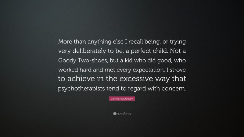James McGreevey Quote: “More than anything else I recall being, or trying very deliberately to be, a perfect child. Not a Goody Two-shoes, but a kid who did good, who worked hard and met every expectation. I strove to achieve in the excessive way that psychotherapists tend to regard with concern.”
