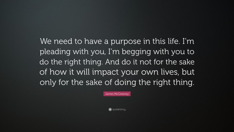 James McGreevey Quote: “We need to have a purpose in this life. I’m pleading with you, I’m begging with you to do the right thing. And do it not for the sake of how it will impact your own lives, but only for the sake of doing the right thing.”