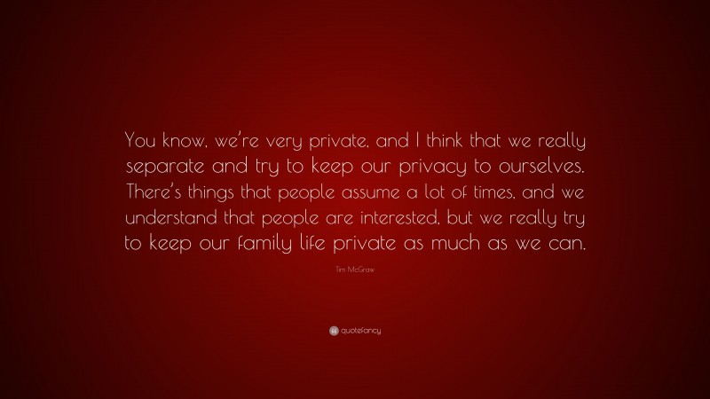 Tim McGraw Quote: “You know, we’re very private, and I think that we really separate and try to keep our privacy to ourselves. There’s things that people assume a lot of times, and we understand that people are interested, but we really try to keep our family life private as much as we can.”