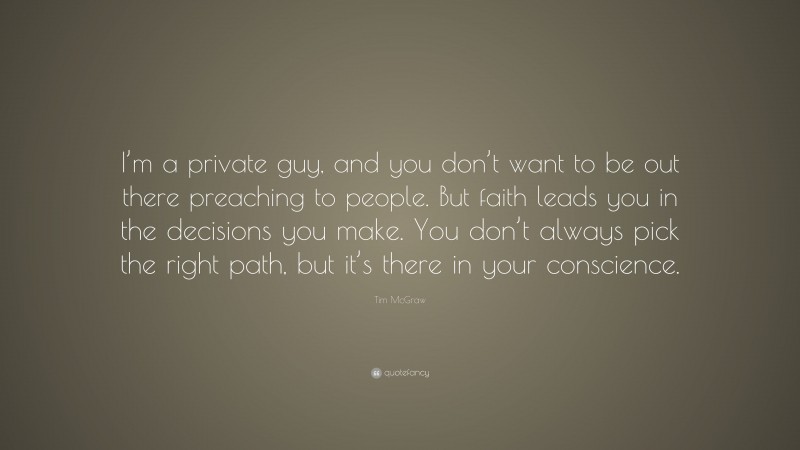 Tim McGraw Quote: “I’m a private guy, and you don’t want to be out there preaching to people. But faith leads you in the decisions you make. You don’t always pick the right path, but it’s there in your conscience.”
