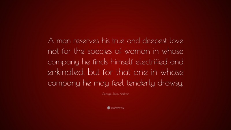 George Jean Nathan Quote: “A man reserves his true and deepest love not for the species of woman in whose company he finds himself electrified and enkindled, but for that one in whose company he may feel tenderly drowsy.”