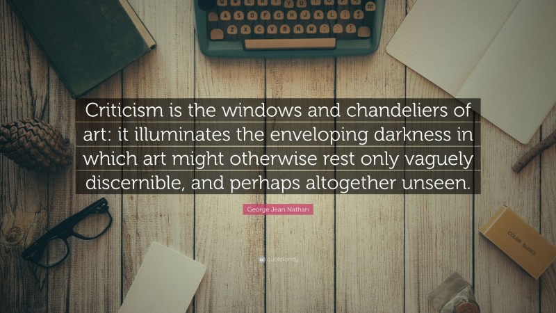 George Jean Nathan Quote: “Criticism is the windows and chandeliers of art: it illuminates the enveloping darkness in which art might otherwise rest only vaguely discernible, and perhaps altogether unseen.”