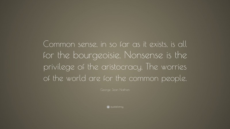 George Jean Nathan Quote: “Common sense, in so far as it exists, is all for the bourgeoisie. Nonsense is the privilege of the aristocracy. The worries of the world are for the common people.”