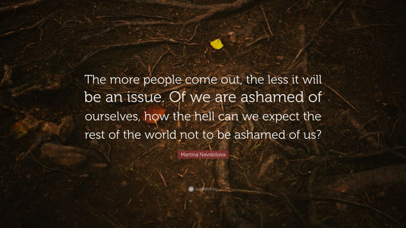 Martina Navratilova Quote: “The more people come out, the less it will be an issue. Of we are ashamed of ourselves, how the hell can we expect the rest of the world not to be ashamed of us?”