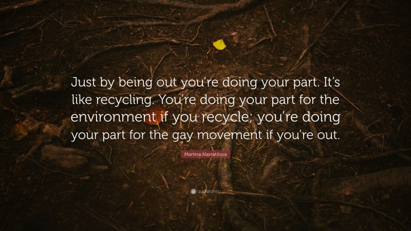 Martina Navratilova Quote: “Just by being out you’re doing your part. It’s like recycling. You’re doing your part for the environment if you recycle; you’re doing your part for the gay movement if you’re out.”