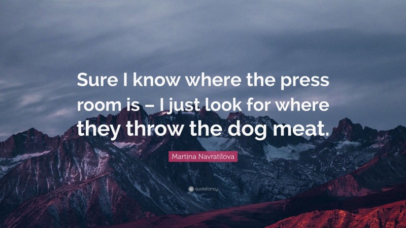 Martina Navratilova Quote: “Sure I know where the press room is – I just look for where they throw the dog meat.”