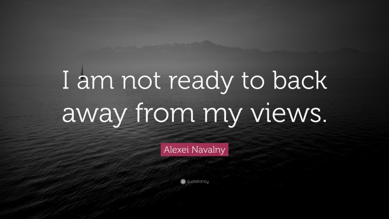 Alexei Navalny Quote: “I am not ready to back away from my views.”