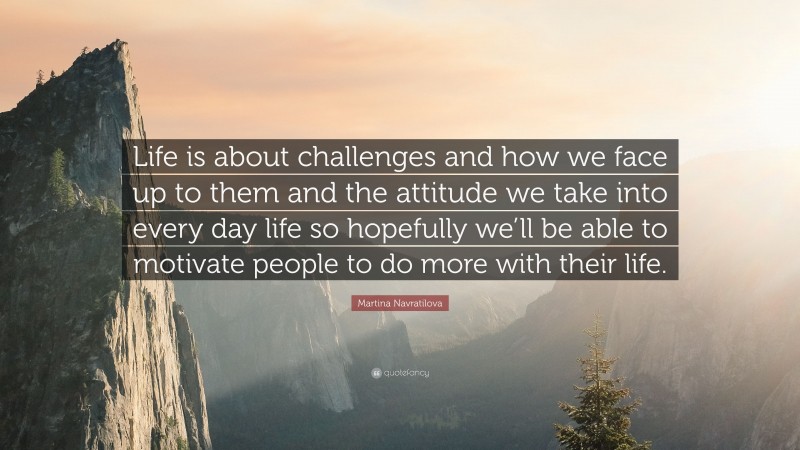 Martina Navratilova Quote: “Life is about challenges and how we face up to them and the attitude we take into every day life so hopefully we’ll be able to motivate people to do more with their life.”