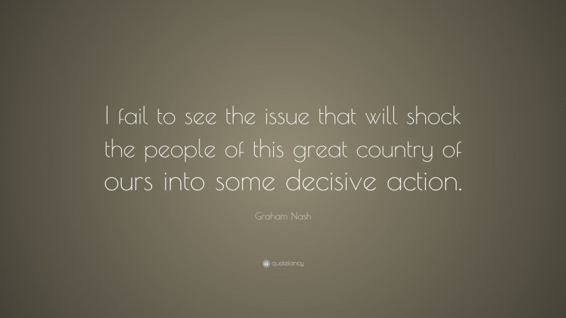 Graham Nash Quote: “I fail to see the issue that will shock the people of this great country of ours into some decisive action.”