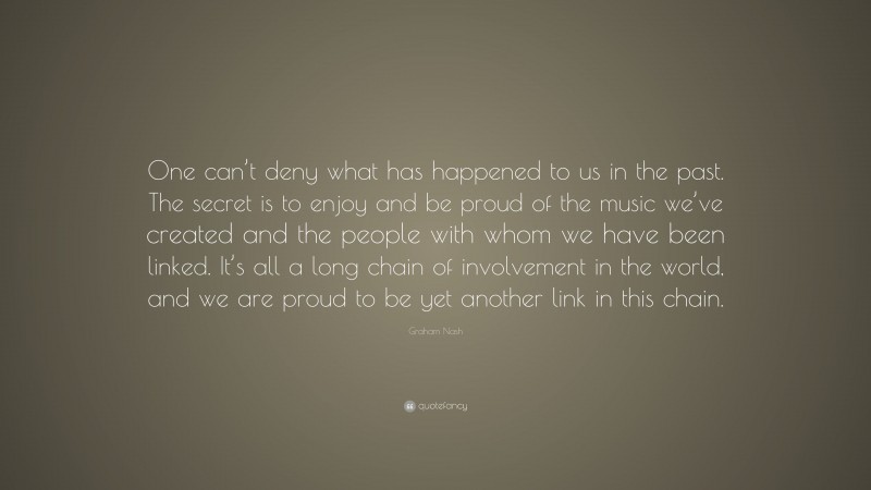 Graham Nash Quote: “One can’t deny what has happened to us in the past. The secret is to enjoy and be proud of the music we’ve created and the people with whom we have been linked. It’s all a long chain of involvement in the world, and we are proud to be yet another link in this chain.”