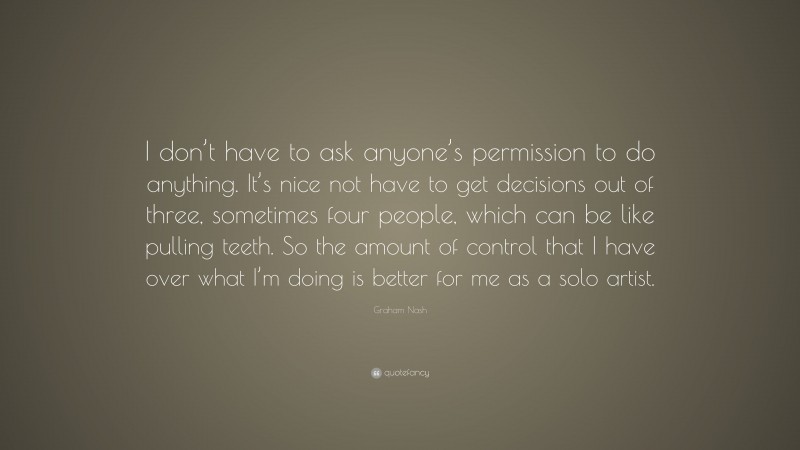 Graham Nash Quote: “I don’t have to ask anyone’s permission to do anything. It’s nice not have to get decisions out of three, sometimes four people, which can be like pulling teeth. So the amount of control that I have over what I’m doing is better for me as a solo artist.”
