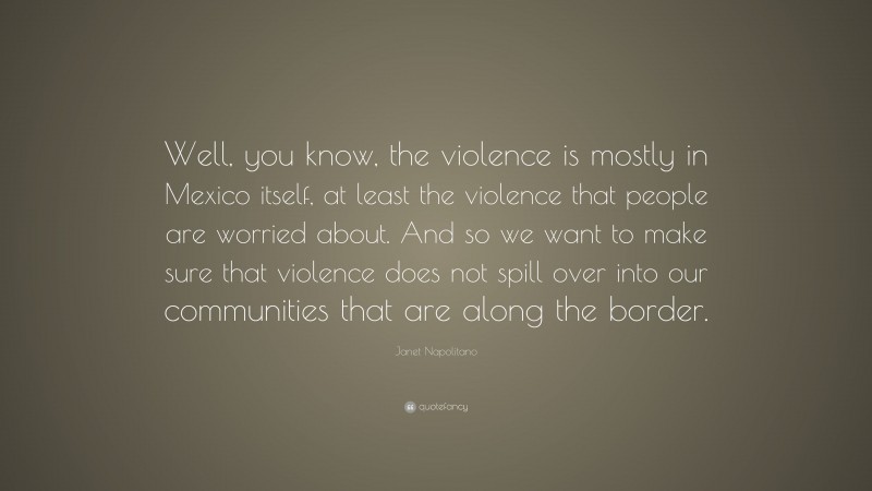 Janet Napolitano Quote: “Well, you know, the violence is mostly in Mexico itself, at least the violence that people are worried about. And so we want to make sure that violence does not spill over into our communities that are along the border.”