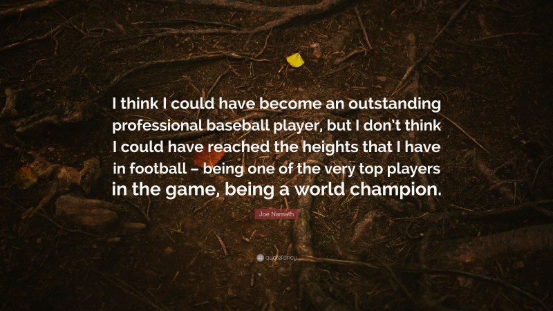 Joe Namath Quote: “I think I could have become an outstanding professional baseball player, but I don’t think I could have reached the heights that I have in football – being one of the very top players in the game, being a world champion.”