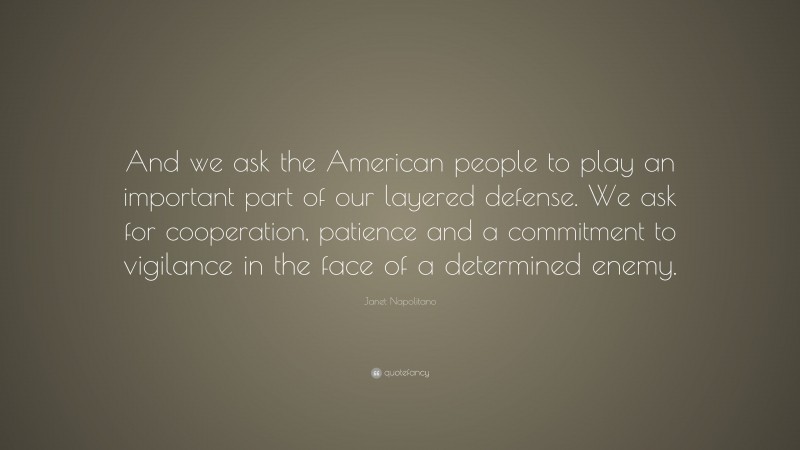 Janet Napolitano Quote: “And we ask the American people to play an important part of our layered defense. We ask for cooperation, patience and a commitment to vigilance in the face of a determined enemy.”
