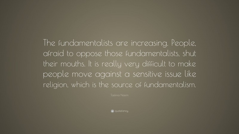 Taslima Nasrin Quote: “The fundamentalists are increasing. People, afraid to oppose those fundamentalists, shut their mouths. It is really very difficult to make people move against a sensitive issue like religion, which is the source of fundamentalism.”