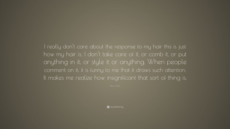 Steve Nash Quote: “I really don’t care about the response to my hair this is just how my hair is. I don’t take care of it, or comb it, or put anything in it, or style it or anything. When people comment on it, it is funny to me that it draws such attention. It makes me realize how insignificant that sort of thing is.”