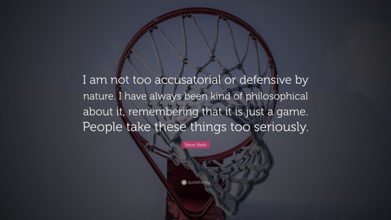 Steve Nash Quote: “I am not too accusatorial or defensive by nature. I have always been kind of philosophical about it, remembering that it is just a game. People take these things too seriously.”