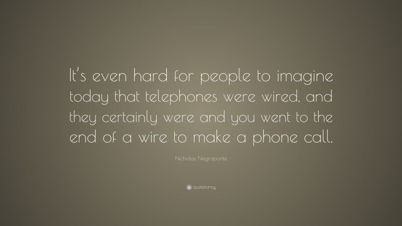 Nicholas Negroponte Quote: “It’s even hard for people to imagine today that telephones were wired, and they certainly were and you went to the end of a wire to make a phone call.”