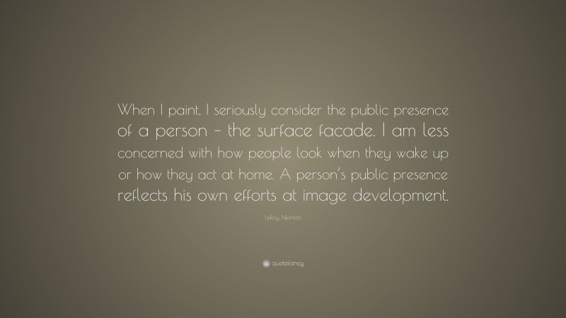 LeRoy Neiman Quote: “When I paint, I seriously consider the public presence of a person – the surface facade. I am less concerned with how people look when they wake up or how they act at home. A person’s public presence reflects his own efforts at image development.”