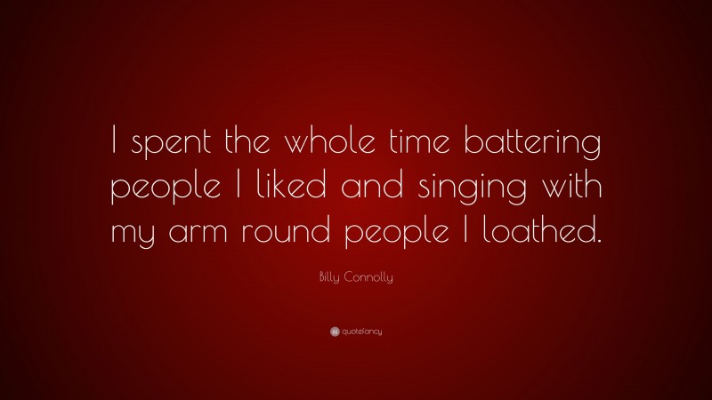 Billy Connolly Quote: “I spent the whole time battering people I liked and singing with my arm round people I loathed.”