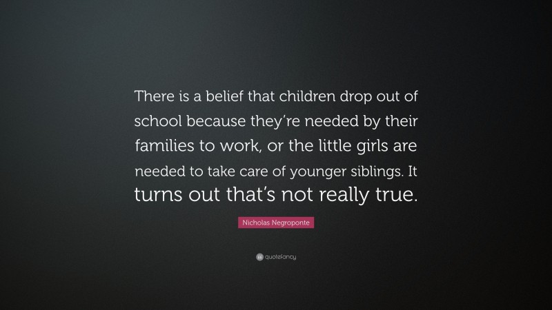 Nicholas Negroponte Quote: “There is a belief that children drop out of school because they’re needed by their families to work, or the little girls are needed to take care of younger siblings. It turns out that’s not really true.”