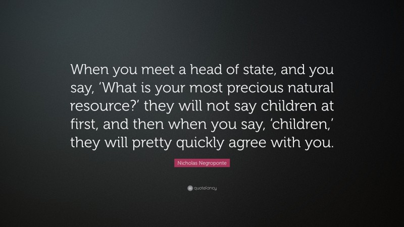 Nicholas Negroponte Quote: “When you meet a head of state, and you say, ‘What is your most precious natural resource?’ they will not say children at first, and then when you say, ‘children,’ they will pretty quickly agree with you.”