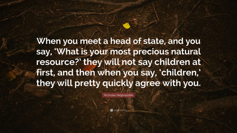 Nicholas Negroponte Quote: “When you meet a head of state, and you say, ‘What is your most precious natural resource?’ they will not say children at first, and then when you say, ‘children,’ they will pretty quickly agree with you.”