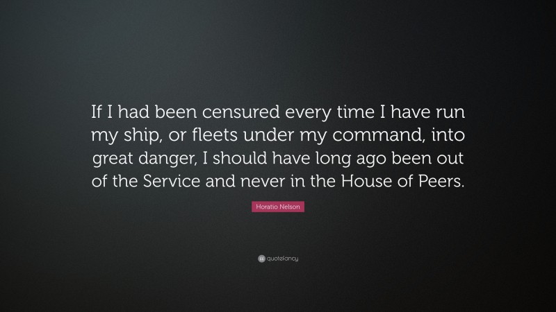Horatio Nelson Quote: “If I had been censured every time I have run my ship, or fleets under my command, into great danger, I should have long ago been out of the Service and never in the House of Peers.”